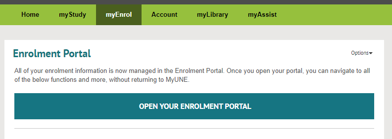 MyUNE page showing tabs labelled Home, my Study, myEnrol,Account, myLibrary, and myAssist The myEnrool tab is highlighted, and beneath is a level 2 heading of "Enrolment Portal", followined by text saying A"ll of your enrolment information is now managed in the Enrolment Portal. Once you open your portal, you can navigate to all of the below functions and more, without returning to MyUNE." and a large button link labelled "OPEN YOUR ENROLMENT PORTAL"